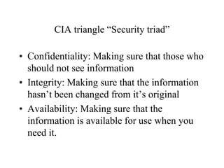CIA triangle “Security triad”
• Confidentiality: Making sure that those who
should not see information
• Integrity: Making sure that the information
hasn’t been changed from it’s original
• Availability: Making sure that the
information is available for use when you
need it.
 