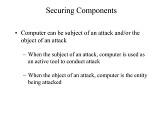 Securing Components
• Computer can be subject of an attack and/or the
object of an attack
– When the subject of an attack, computer is used as
an active tool to conduct attack
– When the object of an attack, computer is the entity
being attacked
 