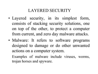 LAYERED SECURITY
• Layered security, in its simplest form,
consists of stacking security solutions, one
on top of the other, to protect a computer
from current, and zero day malware attacks.
• Malware: It refers to software programs
designed to damage or do other unwanted
actions on a computer system.
Examples of malware include viruses, worms,
trojan horses and spyware.
 
