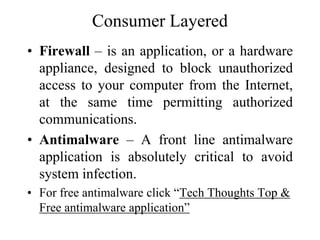 Consumer Layered
• Firewall – is an application, or a hardware
appliance, designed to block unauthorized
access to your computer from the Internet,
at the same time permitting authorized
communications.
• Antimalware – A front line antimalware
application is absolutely critical to avoid
system infection.
• For free antimalware click “Tech Thoughts Top &
Free antimalware application”
 