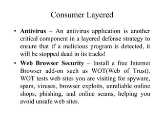 Consumer Layered
• Antivirus – An antivirus application is another
critical component in a layered defense strategy to
ensure that if a malicious program is detected, it
will be stopped dead in its tracks!
• Web Browser Security – Install a free Internet
Browser add-on such as WOT(Web of Trust).
WOT tests web sites you are visiting for spyware,
spam, viruses, browser exploits, unreliable online
shops, phishing, and online scams, helping you
avoid unsafe web sites.
 