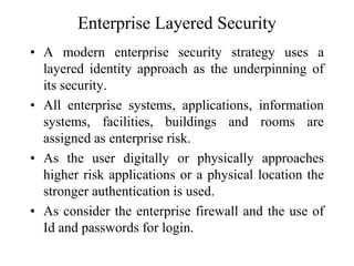 Enterprise Layered Security
• A modern enterprise security strategy uses a
layered identity approach as the underpinning of
its security.
• All enterprise systems, applications, information
systems, facilities, buildings and rooms are
assigned as enterprise risk.
• As the user digitally or physically approaches
higher risk applications or a physical location the
stronger authentication is used.
• As consider the enterprise firewall and the use of
Id and passwords for login.
 