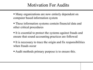 Motivation For Audits
 Many organizations are now entirely dependent on
computer based information system
 These information systems contain financial data and
other critical procedures
 It is essential to protect the systems against frauds and
ensure that sound accounting practices are followed
 It is necessary to trace the origin and fix responsibilities
when frauds occur
 Audit methods primary purpose is to ensure this.
 
