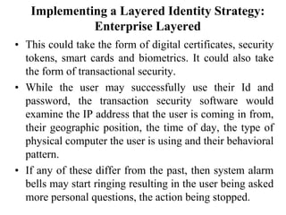 Implementing a Layered Identity Strategy:
Enterprise Layered
• This could take the form of digital certificates, security
tokens, smart cards and biometrics. It could also take
the form of transactional security.
• While the user may successfully use their Id and
password, the transaction security software would
examine the IP address that the user is coming in from,
their geographic position, the time of day, the type of
physical computer the user is using and their behavioral
pattern.
• If any of these differ from the past, then system alarm
bells may start ringing resulting in the user being asked
more personal questions, the action being stopped.
 
