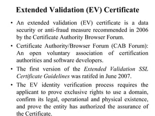 Extended Validation (EV) Certificate
• An extended validation (EV) certificate is a data
security or anti-fraud measure recommended in 2006
by the Certificate Authority Browser Forum.
• Certificate Authority/Browser Forum (CAB Forum):
An open voluntary association of certification
authorities and software developers.
• The first version of the Extended Validation SSL
Certificate Guidelines was ratifed in June 2007.
• The EV identity verification process requires the
applicant to prove exclusive rights to use a domain,
confirm its legal, operational and physical existence,
and prove the entity has authorized the assurance of
the Certificate.
 
