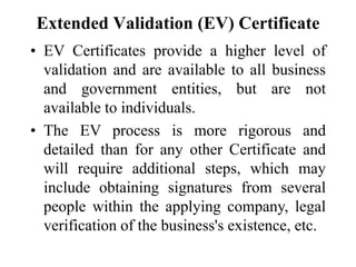 Extended Validation (EV) Certificate
• EV Certificates provide a higher level of
validation and are available to all business
and government entities, but are not
available to individuals.
• The EV process is more rigorous and
detailed than for any other Certificate and
will require additional steps, which may
include obtaining signatures from several
people within the applying company, legal
verification of the business's existence, etc.
 
