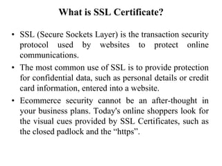 What is SSL Certificate?
• SSL (Secure Sockets Layer) is the transaction security
protocol used by websites to protect online
communications.
• The most common use of SSL is to provide protection
for confidential data, such as personal details or credit
card information, entered into a website.
• Ecommerce security cannot be an after-thought in
your business plans. Today's online shoppers look for
the visual cues provided by SSL Certificates, such as
the closed padlock and the “https”.
 