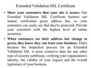 Extended Validation SSL Certificate
• Show your customers that your site is secure. Our
Extended Validation SSL Certificate features our
instant verification green address bar, so your
customers can easily see that they're protected. Provide
your customers with the highest level of online
assurance.
• When customers see their address bar change to
green, they know they can trust your business. That's
because the inspection process for an Extended
Validation SSL is more extensive than for any other
type of security certificate, verifying your organization's
identity, the validity of your request and the overall
legitimacy of your business.
 