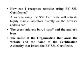 • How can I recognize websites using EV SSL
Certificates?
A website using EV SSL Certificate will activate
highly visible indicators directly on the browser
address bar:
• The green address bar, https:// and the padlock
icon
• The name of the Organization that owns the
website and the name of the Certification
Authority that issued the EV SSL Certificate.
 