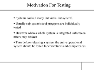 Motivation For Testing
 Systems contain many individual subsystems
 Usually sub-systems and programs are individually
tested
 However when a whole system is integrated unforeseen
errors may be seen
 Thus before releasing a system the entire operational
system should be tested for correctness and completeness
 