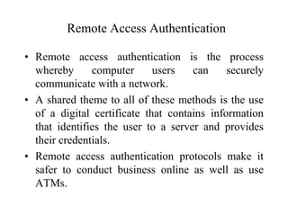 Remote Access Authentication
• Remote access authentication is the process
whereby computer users can securely
communicate with a network.
• A shared theme to all of these methods is the use
of a digital certificate that contains information
that identifies the user to a server and provides
their credentials.
• Remote access authentication protocols make it
safer to conduct business online as well as use
ATMs.
 