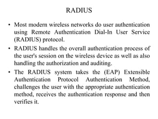 RADIUS
• Most modern wireless networks do user authentication
using Remote Authentication Dial-In User Service
(RADIUS) protocol.
• RADIUS handles the overall authentication process of
the user's session on the wireless device as well as also
handling the authorization and auditing.
• The RADIUS system takes the (EAP) Extensible
Authentication Protocol Authentication Method,
challenges the user with the appropriate authentication
method, receives the authentication response and then
verifies it.
 