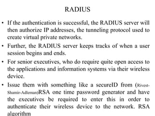RADIUS
• If the authentication is successful, the RADIUS server will
then authorize IP addresses, the tunneling protocol used to
create virtual private networks.
• Further, the RADIUS server keeps tracks of when a user
session begins and ends.
• For senior executives, who do require quite open access to
the applications and information systems via their wireless
device.
• Issue them with something like a secureID from (Rivest-
Shamir-Adleman)RSA one time password generator and have
the executives be required to enter this in order to
authenticate their wireless device to the network. RSA
algorithm
 