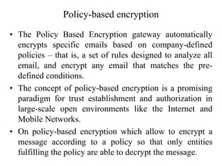 Policy-based encryption
• The Policy Based Encryption gateway automatically
encrypts specific emails based on company-defined
policies – that is, a set of rules designed to analyze all
email, and encrypt any email that matches the pre-
defined conditions.
• The concept of policy-based encryption is a promising
paradigm for trust establishment and authorization in
large-scale open environments like the Internet and
Mobile Networks.
• On policy-based encryption which allow to encrypt a
message according to a policy so that only entities
fulfilling the policy are able to decrypt the message.
 