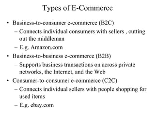 Types of E-Commerce
• Business-to-consumer e-commerce (B2C)
– Connects individual consumers with sellers , cutting
out the middleman
– E.g. Amazon.com
• Business-to-business e-commerce (B2B)
– Supports business transactions on across private
networks, the Internet, and the Web
• Consumer-to-consumer e-commerce (C2C)
– Connects individual sellers with people shopping for
used items
– E.g. ebay.com
 