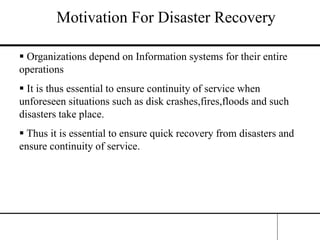 Motivation For Disaster Recovery
 Organizations depend on Information systems for their entire
operations
 It is thus essential to ensure continuity of service when
unforeseen situations such as disk crashes,fires,floods and such
disasters take place.
 Thus it is essential to ensure quick recovery from disasters and
ensure continuity of service.
 