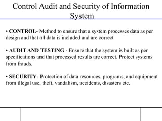 Control Audit and Security of Information
System
• CONTROL- Method to ensure that a system processes data as per
design and that all data is included and are correct
• AUDIT AND TESTING - Ensure that the system is built as per
specifications and that processed results are correct. Protect systems
from frauds.
• SECURITY- Protection of data resources, programs, and equipment
from illegal use, theft, vandalism, accidents, disasters etc.
 