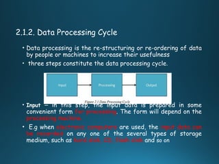 2.1.2. Data Processing Cycle
• Data processing is the re-structuring or re-ordering of data
by people or machines to increase their usefulness
• three steps constitute the data processing cycle.
• Input − in this step, the input data is prepared in some
convenient form for processing. The form will depend on the
processing machine.
• E.g when electronic computers are used, the input data can
be recorded on any one of the several types of storage
medium, such as hard disk, CD, flash disk and so on
 