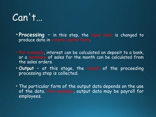 Can't…
• Processing − in this step, the input data is changed to
produce data in a more useful form.
• For example, interest can be calculated on deposit to a bank,
or a summary of sales for the month can be calculated from
the sales orders.
• Output − at this stage, the result of the proceeding
processing step is collected.
• The particular form of the output data depends on the use
of the data. For example, output data may be payroll for
employees.
 