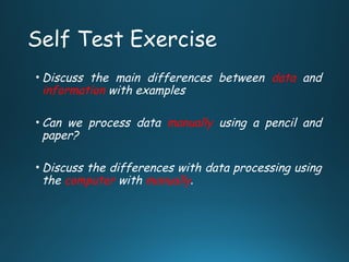 Self Test Exercise
• Discuss the main differences between data and
information with examples
• Can we process data manually using a pencil and
paper?
• Discuss the differences with data processing using
the computer with manually.
 