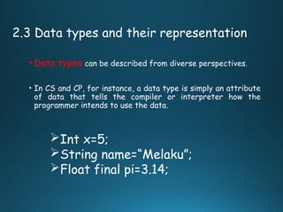 2.3 Data types and their representation
• Data types can be described from diverse perspectives.
• In CS and CP, for instance, a data type is simply an attribute
of data that tells the compiler or interpreter how the
programmer intends to use the data.
Int x=5;
String name=“Melaku”;
Float final pi=3.14;
 