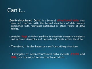 Can't…
Semi-structured Data: is a form of structured data that
does not conform with the formal structure of data models
associated with relational databases or other forms of data
tables.
• contains tags or other markers to separate semantic elements
and enforce hierarchies of records and fields within the data.
• Therefore, it is also known as a self-describing structure.
• Examples of semi-structured data include JSON and
XML are forms of semi-structured data.
 