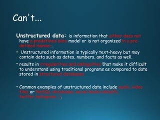 Can't…
Unstructured data: is information that either does not
have a predefined data model or is not organized in a pre-
defined manner.
• Unstructured information is typically text-heavy but may
contain data such as dates, numbers, and facts as well.
• results in irregularities and ambiguities that make it difficult
to understand using traditional programs as compared to data
stored in structured databases
• Common examples of unstructured data include audio, video
files or NoSQL databases, social media data(fb,
twitter,instagram…).
 
