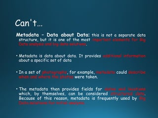 Can't…
Metadata – Data about Data: this is not a separate data
structure, but it is one of the most important elements for Big
Data analysis and big data solutions.
• Metadata is data about data. It provides additional information
about a specific set of data
• In a set of photographs, for example, metadata could describe
when and where the photos were taken.
• The metadata then provides fields for dates and locations
which, by themselves, can be considered structured data.
Because of this reason, metadata is frequently used by Big
Data solutions for initial analysis.
 