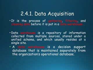 2.4.1. Data Acquisition
• It is the process of gathering, filtering, and
cleaning data before it is put in a data warehouse .
• Data warehouse is a repository of information
collected from multiple sources, stored under a
unified schema, and which usually resides at a
single site.
• A data warehouse is a decision support
database that is maintained separately from
the organization’s operational database.
 