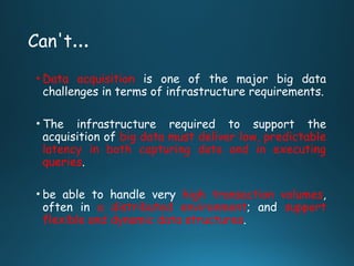 Can't…
• Data acquisition is one of the major big data
challenges in terms of infrastructure requirements.
• The infrastructure required to support the
acquisition of big data must deliver low, predictable
latency in both capturing data and in executing
queries.
• be able to handle very high transaction volumes,
often in a distributed environment; and support
flexible and dynamic data structures.
 