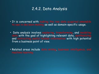 2.4.2. Data Analysis
• It is concerned with making the raw data acquired amenable
to use in decision-making as well as domain-specific usage.
• Data analysis involves exploring, transforming, and modeling
data with the goal of highlighting relevant data, synthesizing
and extracting useful hidden information with high potential
from a business point of view.
• Related areas include data mining, business intelligence, and
machine learning
 