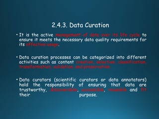 2.4.3. Data Curation
• It is the active management of data over its life cycle to
ensure it meets the necessary data quality requirements for
its effective usage.
• Data curation processes can be categorized into different
activities such as content creation, selection, classification,
transformation, validation, and preservation.
• Data curators (scientific curators or data annotators)
hold the responsibility of ensuring that data are
trustworthy, discoverable, accessible, reusable and fit
their purpose.
 