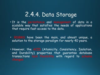 2.4.4. Data Storage
• It is the persistence and management of data in a
scalable way that satisfies the needs of applications
that require fast access to the data.
• RDBMS have been the main, and almost unique, a
solution to the storage paradigm for nearly 40 years.
• However, the ACID (Atomicity, Consistency, Isolation,
and Durability) properties that guarantee database
transactions lack flexibility with regard to schema
changes
 