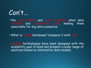 Con’t…
• the performance and fault tolerance when data
volumes and complexity grow, making them
unsuitable for big data scenarios.
• What is NoSql Database? Compare it with Sql.
• NoSQL technologies have been designed with the
scalability goal in mind and present a wide range of
solutions based on alternative data models.
 
