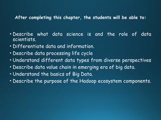 After completing this chapter, the students will be able to:
• Describe what data science is and the role of data
scientists.
• Differentiate data and information.
• Describe data processing life cycle
• Understand different data types from diverse perspectives
• Describe data value chain in emerging era of big data.
• Understand the basics of Big Data.
• Describe the purpose of the Hadoop ecosystem components.
 