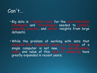 Can't…
• Big data is a blanket term for the non-traditional
strategies and technologies needed to gather,
organize, process, and gather insights from large
datasets.
• While the problem of working with data that
exceeds the computing power or storage of a
single computer is not new, the pervasiveness,
scale, and value of this type of computing have
greatly expanded in recent years.
 
