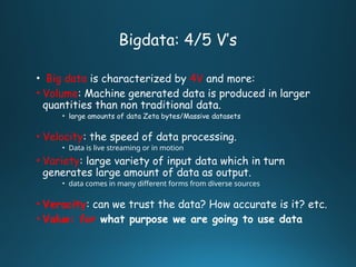 Bigdata: 4/5 V’s
• Big data is characterized by 4V and more:
• Volume: Machine generated data is produced in larger
quantities than non traditional data.
• large amounts of data Zeta bytes/Massive datasets
• Velocity: the speed of data processing.
• Data is live streaming or in motion
• Variety: large variety of input data which in turn
generates large amount of data as output.
• data comes in many different forms from diverse sources
• Veracity: can we trust the data? How accurate is it? etc.
• Value: for what purpose we are going to use data
 