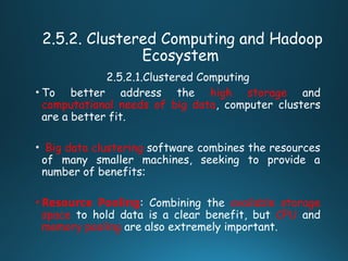 2.5.2. Clustered Computing and Hadoop
Ecosystem
2.5.2.1.Clustered Computing
• To better address the high storage and
computational needs of big data, computer clusters
are a better fit.
• Big data clustering software combines the resources
of many smaller machines, seeking to provide a
number of benefits:
• Resource Pooling: Combining the available storage
space to hold data is a clear benefit, but CPU and
memory pooling are also extremely important.
 