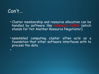 Con’t…
• Cluster membership and resource allocation can be
handled by software like Hadoop’s YARN (which
stands for Yet Another Resource Negotiator).
• assembled computing cluster often acts as a
foundation that other software interfaces with to
process the data.
•
 