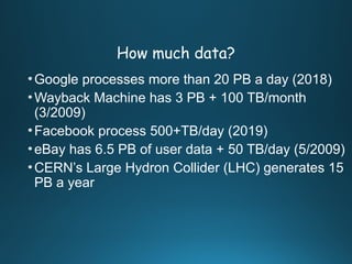 How much data?
•Google processes more than 20 PB a day (2018)
•Wayback Machine has 3 PB + 100 TB/month
(3/2009)
•Facebook process 500+TB/day (2019)
•eBay has 6.5 PB of user data + 50 TB/day (5/2009)
•CERN’s Large Hydron Collider (LHC) generates 15
PB a year
 