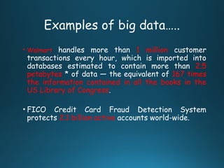 Examples of big data…..
• Walmart handles more than 1 million customer
transactions every hour, which is imported into
databases estimated to contain more than 2.5
petabytes * of data — the equivalent of 167 times
the information contained in all the books in the
US Library of Congress.
• FICO Credit Card Fraud Detection System
protects 2.1 billion active accounts world-wide.
 