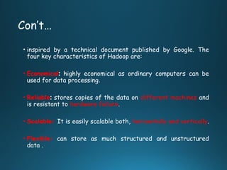 Con’t…
• inspired by a technical document published by Google. The
four key characteristics of Hadoop are:
• Economical: highly economical as ordinary computers can be
used for data processing.
• Reliable: stores copies of the data on different machines and
is resistant to hardware failure.
• Scalable: It is easily scalable both, horizontally and vertically.
• Flexible: can store as much structured and unstructured
data .
 
