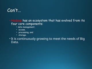 Con’t…
• Hadoop has an ecosystem that has evolved from its
four core components:
• data management,
• access,
• processing, and
• storage.
• It is continuously growing to meet the needs of Big
Data.
 