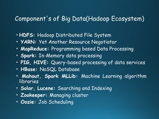Component's of Big Data(Hadoop Ecosystem)
• HDFS: Hadoop Distributed File System
• YARN: Yet Another Resource Negotiator
• MapReduce: Programming based Data Processing
• Spark: In-Memory data processing
• PIG, HIVE: Query-based processing of data services
• HBase: NoSQL Database
• Mahout, Spark MLLib: Machine Learning algorithm
libraries
• Solar, Lucene: Searching and Indexing
• Zookeeper: Managing cluster
• Oozie: Job Scheduling
 