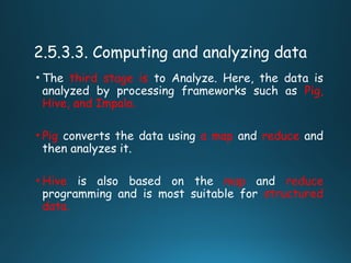 2.5.3.3. Computing and analyzing data
• The third stage is to Analyze. Here, the data is
analyzed by processing frameworks such as Pig,
Hive, and Impala.
• Pig converts the data using a map and reduce and
then analyzes it.
• Hive is also based on the map and reduce
programming and is most suitable for structured
data.
 