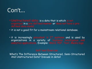 Con’t…
• Unstructured data: is a data that is which is not
organized in a pre-defined manner or does not have a pre-
defined data model.
• it is not a good fit for a mainstream relational database.
• it is increasingly prevalent in IT systems and is used by
organizations in a variety of business intelligence and
analytics applications. Example: Word, PDF, Text, Media logs.
Self test Exercise
What’s The Difference Between Structured, Semi-Structured
And Unstructured Data? Discuss in detail
 