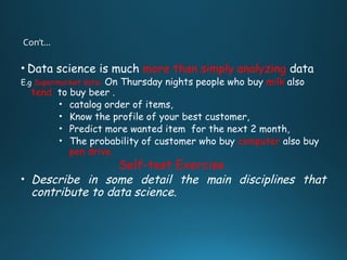 Con’t…
• Data science is much more than simply analyzing data
E.g Supermarket data- On Thursday nights people who buy milk also
tend to buy beer .
• catalog order of items,
• Know the profile of your best customer,
• Predict more wanted item for the next 2 month,
• The probability of customer who buy computer also buy
pen drive.
Self-test Exercise
• Describe in some detail the main disciplines that
contribute to data science.
 