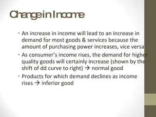Change in Income An increase in income will lead to an increase in demand for most goods & services because the amount of purchasing power increases, vice versa As consumer’s income rises, the demand for higher quality goods will certainly increase (shown by the shift of dd curve to right)    normal good Products for which demand declines as income rises    inferior good  