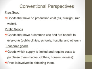 Conventional Perspectives Free Good Goods that have no production cost (air, sunlight, rain  water). Public Goods Goods that have a common use and are benefit to  everyone (public clinics, schools, hospital and others.) Economic goods Goods which supply is limited and require costs to purchase them (books, clothes, houses, movies)  Price is involved in obtaining them. 