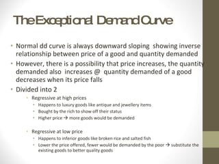 The Exceptional Demand Curve Normal dd curve is always downward sloping  showing inverse relationship between price of a good and quantity demanded However, there is a possibility that price increases, the quantity demanded also  increases @  quantity demanded of a good decreases when its price falls Divided into 2 Regressive at high prices Happens to luxury goods like antique and jewellery items Bought by the rich to show off their status Higher price    more goods would be demanded Regressive at low price Happens to inferior goods like broken rice and salted fish Lower the price offered, fewer would be demanded by the poor    substitute the existing goods to better quality goods 